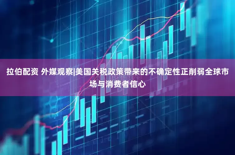 拉伯配资 外媒观察|美国关税政策带来的不确定性正削弱全球市场与消费者信心
