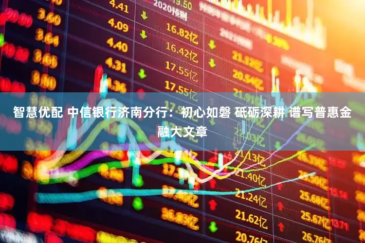智慧优配 中信银行济南分行：初心如磐 砥砺深耕 谱写普惠金融大文章