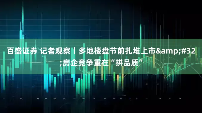 百盛证券 记者观察丨多地楼盘节前扎堆上市&#32;房企竞争重在“拼品质”