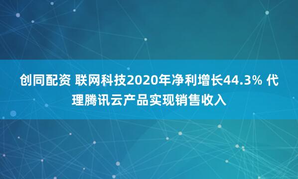 创同配资 联网科技2020年净利增长44.3% 代理腾讯云产品实现销售收入