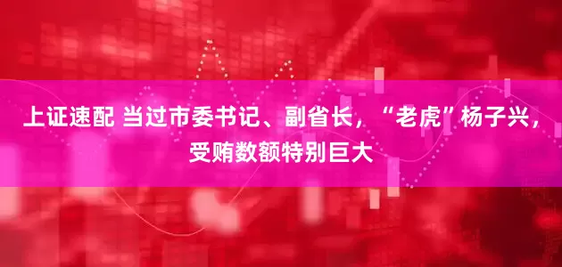 上证速配 当过市委书记、副省长，“老虎”杨子兴，受贿数额特别巨大