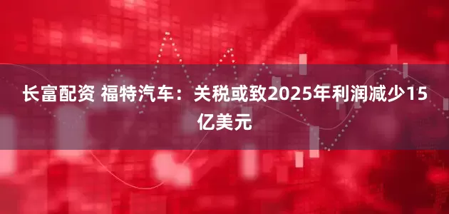 长富配资 福特汽车：关税或致2025年利润减少15亿美元