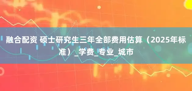 融合配资 硕士研究生三年全部费用估算（2025年标准）_学费_专业_城市