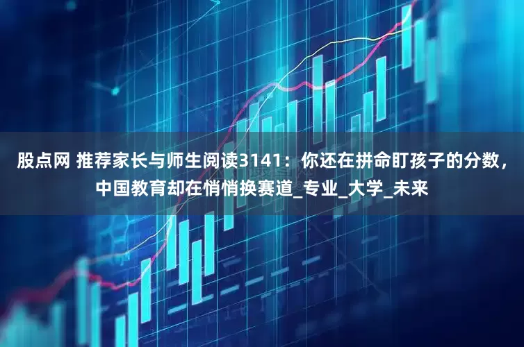 股点网 推荐家长与师生阅读3141：你还在拼命盯孩子的分数，中国教育却在悄悄换赛道_专业_大学_未来