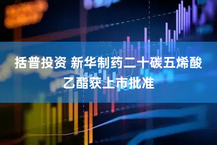 括普投资 新华制药二十碳五烯酸乙酯获上市批准