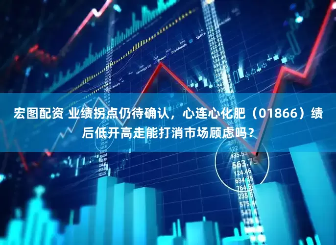 宏图配资 业绩拐点仍待确认，心连心化肥（01866）绩后低开高走能打消市场顾虑吗？