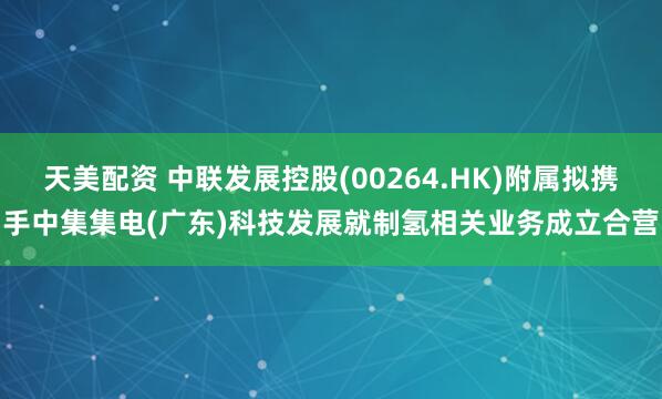 天美配资 中联发展控股(00264.HK)附属拟携手中集集电(广东)科技发展就制氢相关业务成立合营