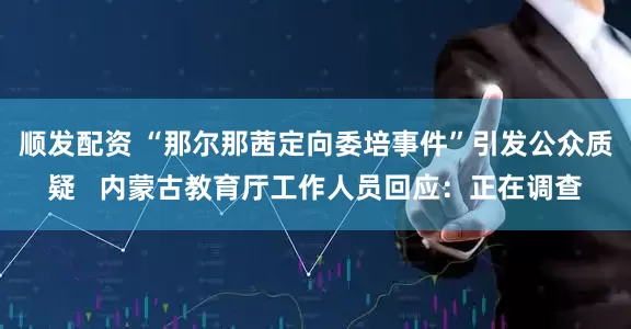 顺发配资 “那尔那茜定向委培事件”引发公众质疑   内蒙古教育厅工作人员回应：正在调查