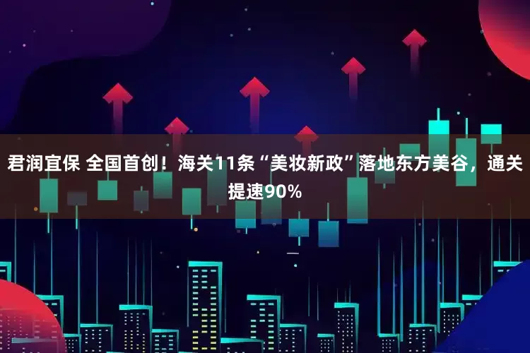 君润宜保 全国首创！海关11条“美妆新政”落地东方美谷，通关提速90%