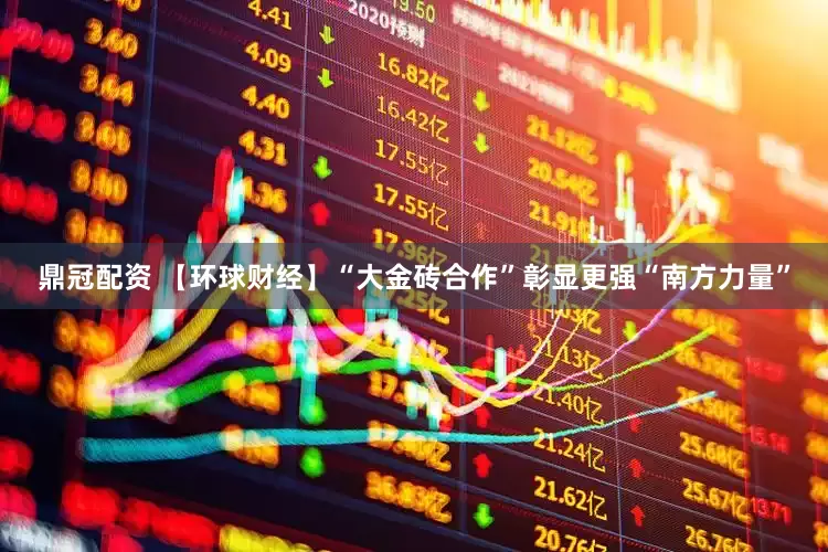 鼎冠配资 【环球财经】“大金砖合作”彰显更强“南方力量”