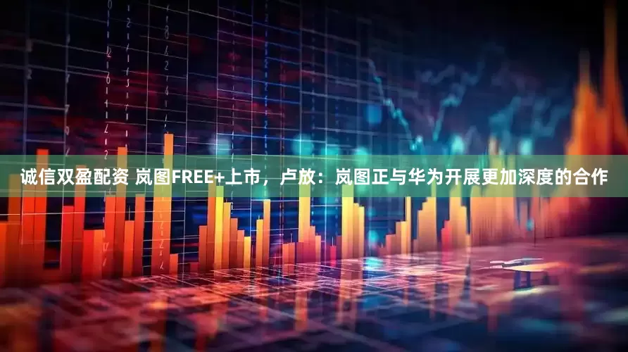 诚信双盈配资 岚图FREE+上市，卢放：岚图正与华为开展更加深度的合作