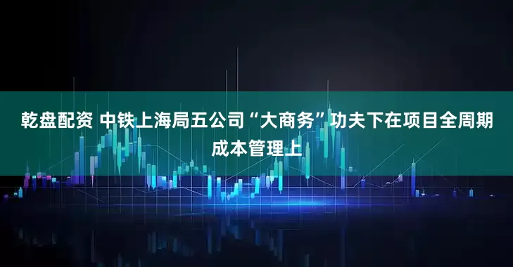 乾盘配资 中铁上海局五公司“大商务”功夫下在项目全周期成本管理上