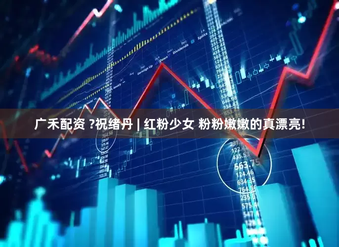 广禾配资 ?祝绪丹 | 红粉少女 粉粉嫩嫩的真漂亮!