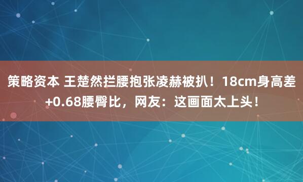 策略资本 王楚然拦腰抱张凌赫被扒！18cm身高差+0.68腰臀比，网友：这画面太上头！