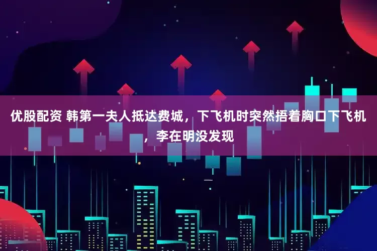 优股配资 韩第一夫人抵达费城，下飞机时突然捂着胸口下飞机，李在明没发现