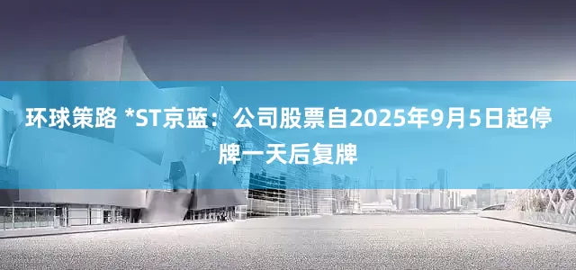 环球策路 *ST京蓝：公司股票自2025年9月5日起停牌一天后复牌