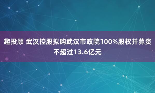 趣投顾 武汉控股拟购武汉市政院100%股权并募资不超过13.6亿元
