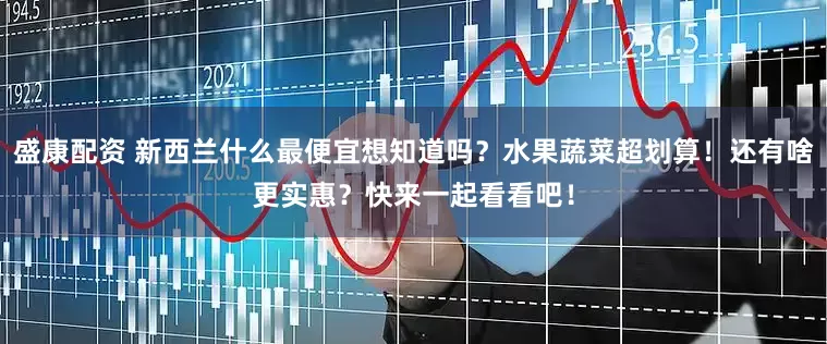 盛康配资 新西兰什么最便宜想知道吗？水果蔬菜超划算！还有啥更实惠？快来一起看看吧！