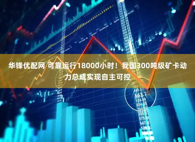 华锋优配网 可靠运行18000小时！我国300吨级矿卡动力总成实现自主可控
