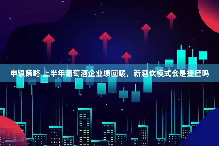 申银策略 上半年葡萄酒企业绩回暖，新酒饮模式会是捷径吗