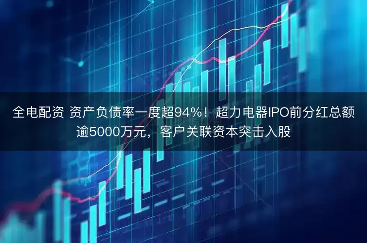 全电配资 资产负债率一度超94%！超力电器IPO前分红总额逾5000万元，客户关联资本突击入股